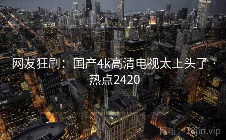 网友狂刷：国产4k高清电视太上头了 · 热点2420