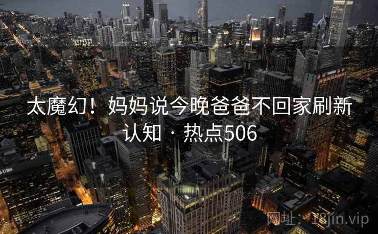 太魔幻!妈妈说今晚爸爸不回家刷新认知 · 热点506