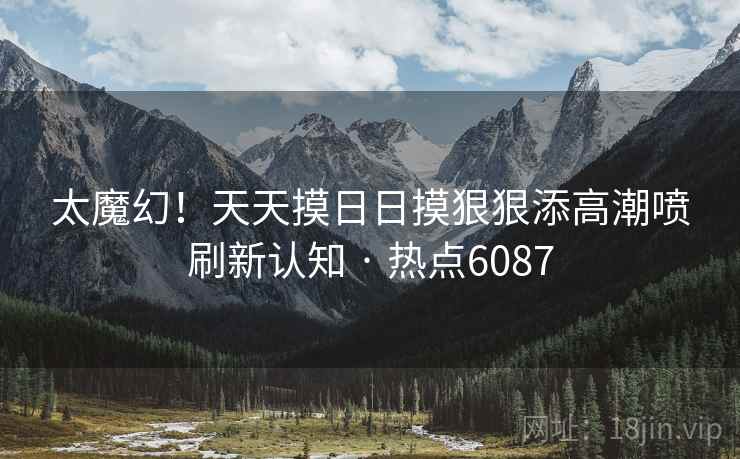 太魔幻！天天摸日日摸狠狠添高潮喷刷新认知 · 热点6087