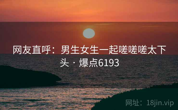网友直呼：男生女生一起嗟嗟嗟太下头 · 爆点6193