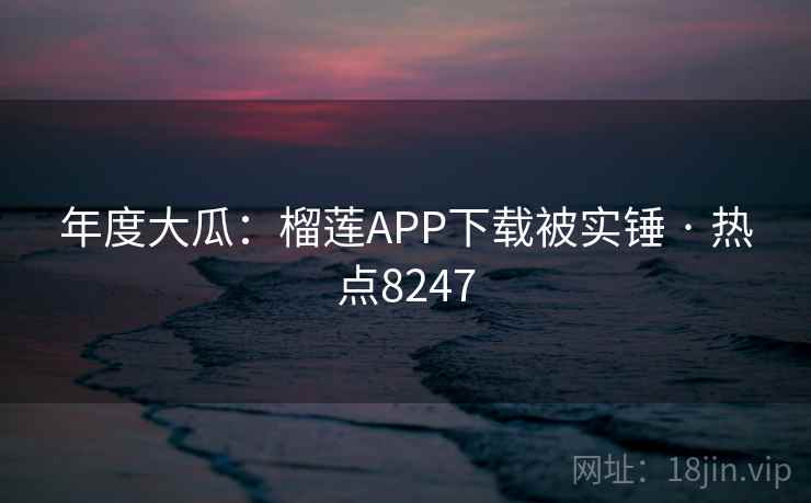 年度大瓜:榴莲APP下载被实锤 · 热点8247