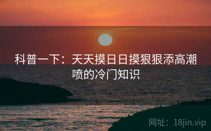 科普一下：天天摸日日摸狠狠添高潮喷的冷门知识