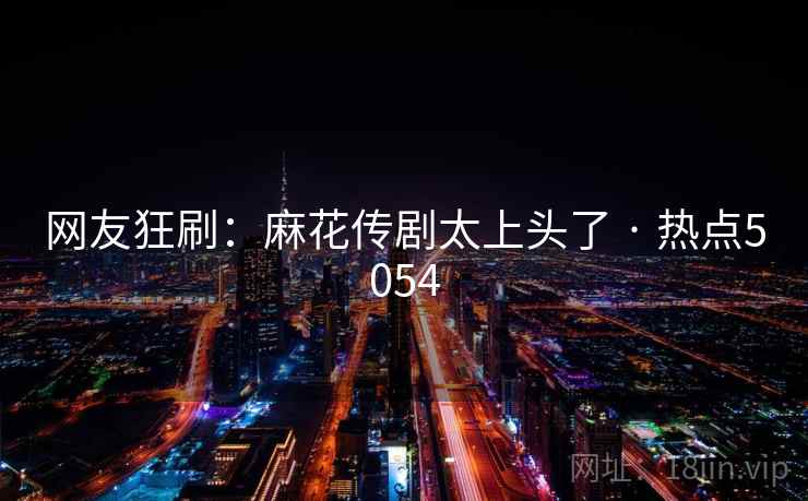 网友狂刷：麻花传剧太上头了 · 热点5054